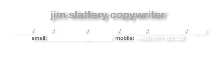 jim slattery copywriter

Portfolio / About / Advertising / Publishing / Financial / Commercials / Digital
email: jimslattery21@gmail.com  mobile: +44(0)7977 565 229

￼
