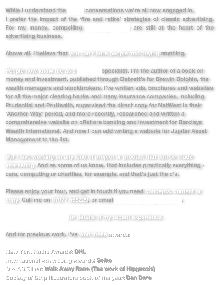 While I understand the digital conversations we’re all now engaged in, 
I prefer the impact of the ‘fire and retire’ strategies of classic advertising.  For my money, compelling campaign ideas are still at the heart of the advertising business.

Above all, I believe that you can’t bore people into buying anything.

People now know me as a financial specialist. I’m the author of a book on money and investment, published through Debrett’s for Brewin Dolphin, the wealth managers and stockbrokers. I’ve written ads, brochures and websites for all the major clearing banks and many insurance companies, including Prudential and PruHealth, supervised the direct copy for NatWest in their ‘Another Way’ period, and more recently, researched and written a comprehensive website on offshore banking and investment for Barclays Wealth International. And now I can add writing a website for Jupiter Asset Management to the list.

But I love working on any kind of project or product that can be made interesting. And as some of us know, that includes practically everything - cars, computing or charities, for example, and that’s just the c’s.

Please enjoy your tour, and get in touch if you need concepts, content or copy. Call me on 07977 565229, or email jimslattery21@gmail.com.

Visit my LinkedIn page for details of my recent experience.

And for previous work, I’ve won these awards:

New York Radio Awards: DHL 
International Advertising Awards: Seiko D & AD Silver: Walk Away Rene (The work of Hipgnosis) Society of Strip Illustrators book of the year: Dan Dare